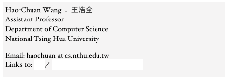 Hao-Chuan Wang  .  王浩全 Assistant Professor
Department of Computer Science 
National Tsing Hua University

Email: haochuan at cs.nthu.edu.tw
Links to: CV/ Syllabus for Social Computing